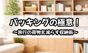 パッキングの極意！～旅行の荷物を減らす収納術～