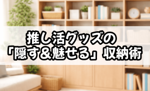 推し活グッズの「隠す＆魅せる」収納術